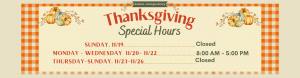 Thanksgiving Hours: Sunday November 19: Closed; Monday November 2 to Wednesday November 22: * AM to 5 PM; Thursday November 23 through Sunday November 26: Closed.